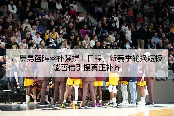 广厦男篮阵容补强提上日程，新赛季轮换短板能否借引援真正补齐